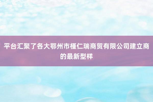 平台汇聚了各大鄂州市槿仁瑞商贸有限公司建立商的最新型样