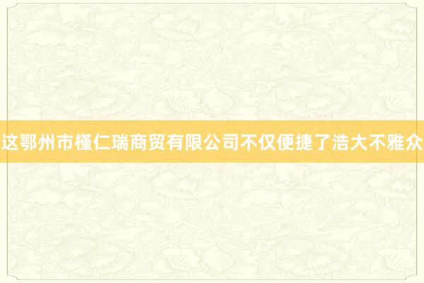 这鄂州市槿仁瑞商贸有限公司不仅便捷了浩大不雅众