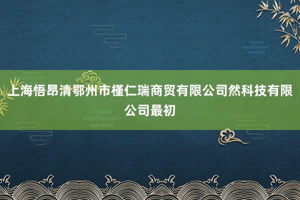 上海悟昂清鄂州市槿仁瑞商贸有限公司然科技有限公司最初