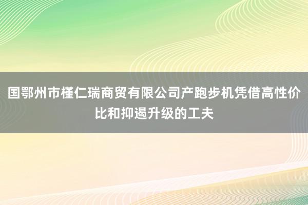 国鄂州市槿仁瑞商贸有限公司产跑步机凭借高性价比和抑遏升级的工夫