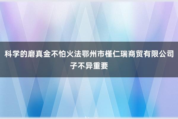 科学的磨真金不怕火法鄂州市槿仁瑞商贸有限公司子不异重要