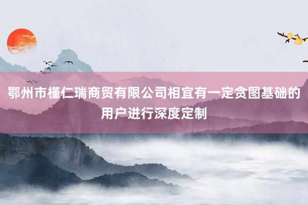 鄂州市槿仁瑞商贸有限公司相宜有一定贪图基础的用户进行深度定制